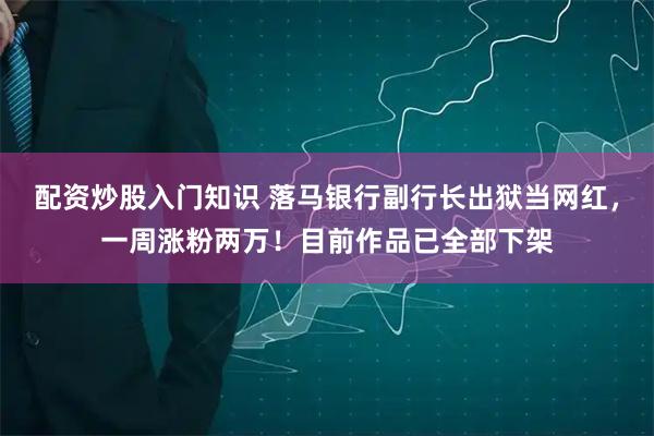 配资炒股入门知识 落马银行副行长出狱当网红,一周涨粉两万!目前作品已全部下架