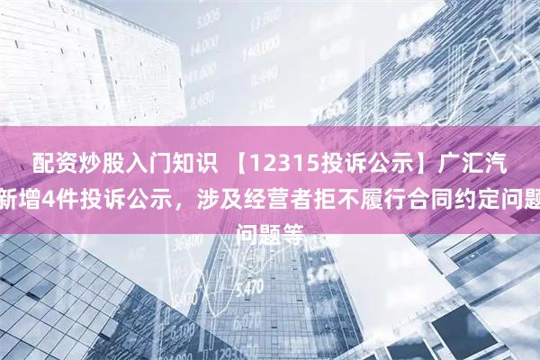 配资炒股入门知识 【12315投诉公示】广汇汽车新增4件投诉公示，涉及经营者拒不履行合同约定问题等