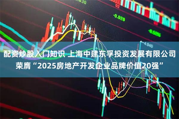 配资炒股入门知识 上海中建东孚投资发展有限公司荣膺“2025房地产开发企业品牌价值20强”