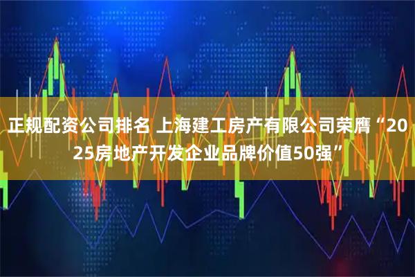 正规配资公司排名 上海建工房产有限公司荣膺“2025房地产开发企业品牌价值50强”