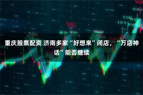 重庆股票配资 济南多家“好想来”闭店,“万店神话”能否继续