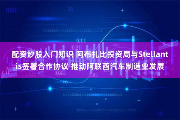 配资炒股入门知识 阿布扎比投资局与Stellantis签署合作协议 推动阿联酋汽车制造业发展