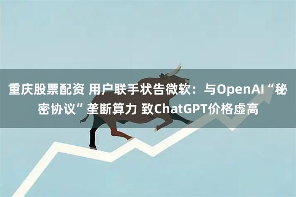 重庆股票配资 用户联手状告微软：与OpenAI“秘密协议”垄断算力 致ChatGPT价格虚高