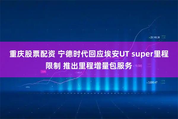 重庆股票配资 宁德时代回应埃安UT super里程限制 推出里程增量包服务