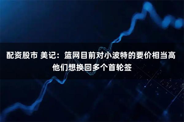 配资股市 美记：篮网目前对小波特的要价相当高 他们想换回多个首轮签