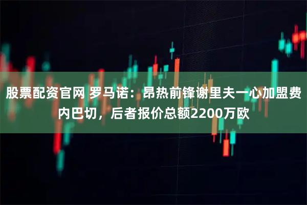 股票配资官网 罗马诺：昂热前锋谢里夫一心加盟费内巴切，后者报价总额2200万欧