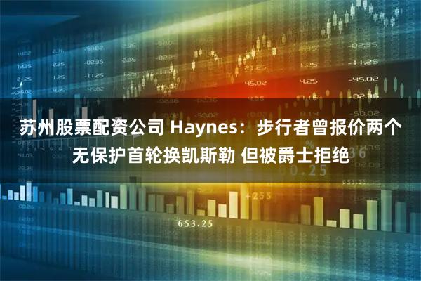 苏州股票配资公司 Haynes：步行者曾报价两个无保护首轮换凯斯勒 但被爵士拒绝