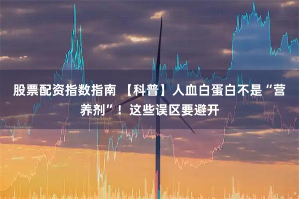 股票配资指数指南 【科普】人血白蛋白不是“营养剂”!这些误区要避开