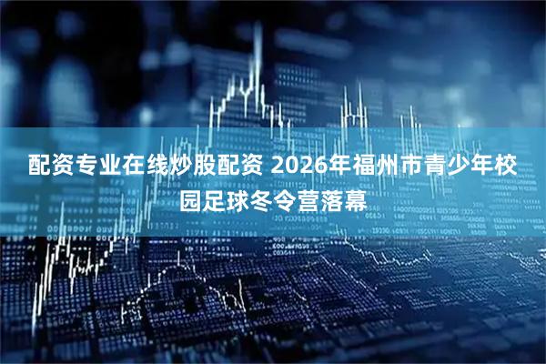 配资专业在线炒股配资 2026年福州市青少年校园足球冬令营落幕