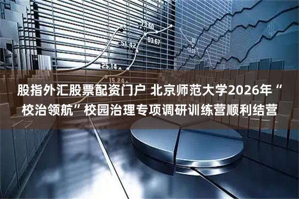 股指外汇股票配资门户 北京师范大学2026年“校治领航”校园治理专项调研训练营顺利结营