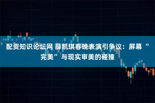 配资知识论坛网 薛凯琪春晚表演引争议：屏幕 “完美” 与现实审美的碰撞