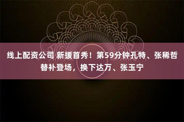 线上配资公司 新援首秀！第59分钟孔特、张稀哲替补登场，换下达万、张玉宁