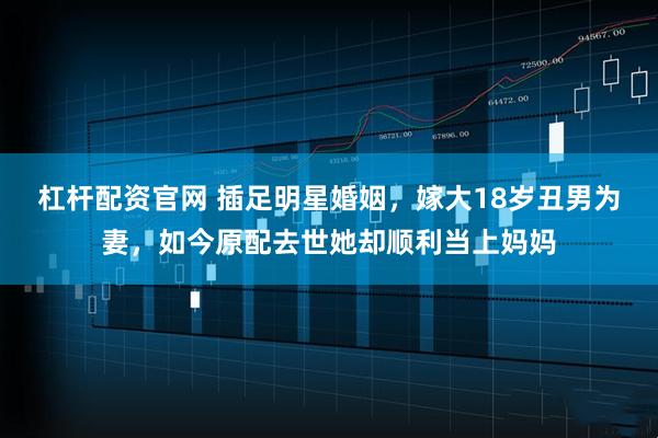 杠杆配资官网 插足明星婚姻，嫁大18岁丑男为妻，如今原配去世她却顺利当上妈妈