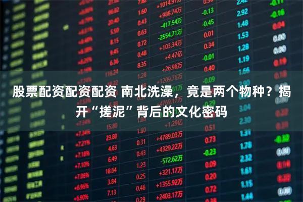 股票配资配资配资 南北洗澡,竟是两个物种?揭开“搓泥”背后的文化密码