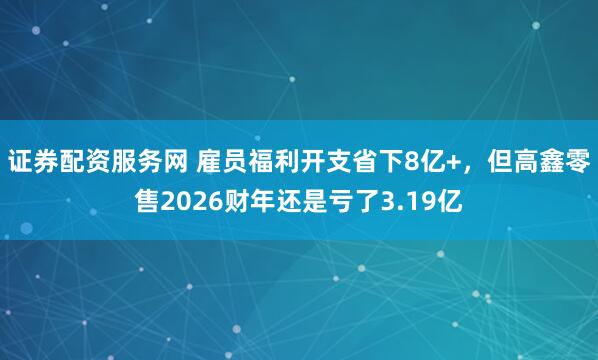 证券配资服务网 雇员福利开支省下8亿+，但高鑫零售2026财年还是亏了3.19亿