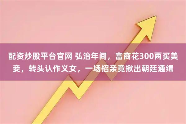 配资炒股平台官网 弘治年间，富商花300两买美妾，转头认作义女，一场招亲竟揪出朝廷通缉