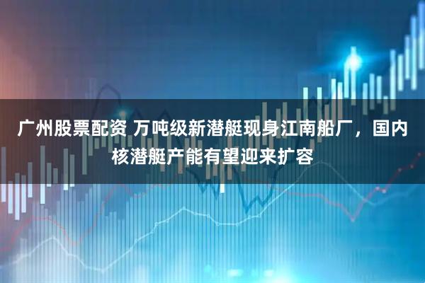 广州股票配资 万吨级新潜艇现身江南船厂，国内核潜艇产能有望迎来扩容