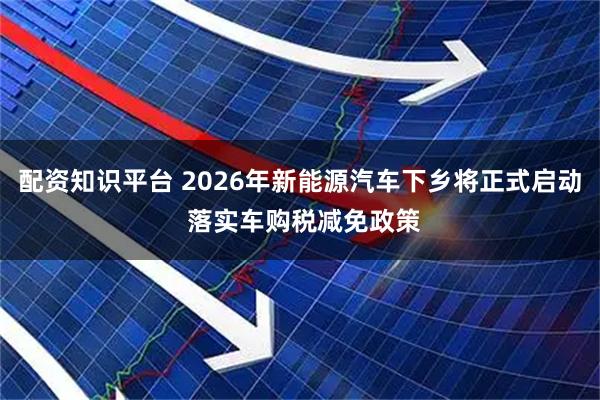 配资知识平台 2026年新能源汽车下乡将正式启动 落实车购税减免政策