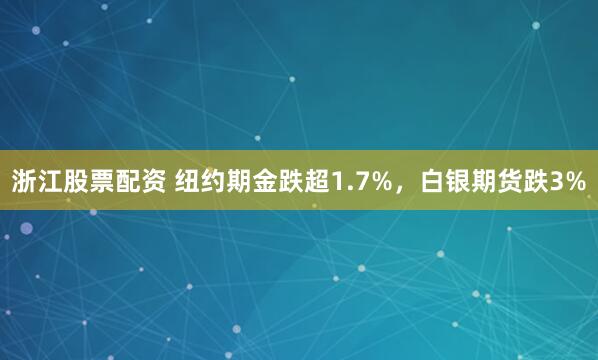 浙江股票配资 纽约期金跌超1.7%，白银期货跌3%