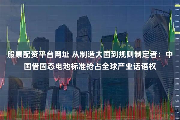 股票配资平台网址 从制造大国到规则制定者：中国借固态电池标准抢占全球产业话语权